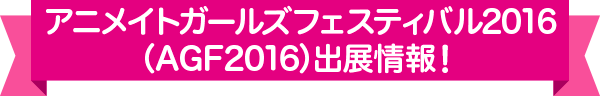 アニメイトガールズフェスティバル2016（AGF2016）出展情報！